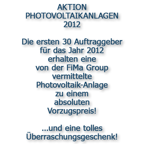 AKTION PHOTOVOLTAIKANLAGEN 2012 

Die ersten 30 Auftraggeber für das Jahr 2012 
erhalten eine von der FiMa Group vermittelte 
Photovoltaik-Anlage zu einem 
absoluten Vorzugspreis! 
 
...und eine tolles Überraschungsgeschenk!